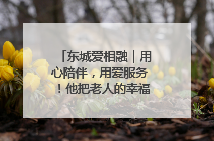 东城爱相融｜用心陪伴，用爱服务！他把老人的幸福感当“大事儿”